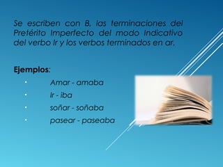 Se escriben con B, las terminaciones del 
Pretérito Imperfecto del modo Indicativo 
del verbo Ir y los verbos terminados en ar. 
Ejemplos: 
• Amar - amaba 
• Ir - iba 
• soñar - soñaba 
• pasear - paseaba 
 