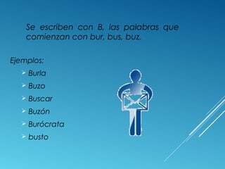 Se escriben con B, las palabras que 
comienzan con bur, bus, buz. 
Ejemplos: 
 Burla 
 Buzo 
 Buscar 
 Buzón 
 Burócrata 
 busto 
 