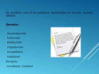 Se escriben con B las palabras terminadas en bundo, bunda, 
bilidad. 
Ejemplos: 
Nauseabundo 
Furibundo 
Moribunda 
Vagabundo 
Amabilidad 
habilidad. 
Excepto: 
movilidad, civilidad 
 