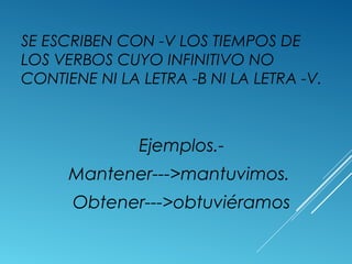 SE ESCRIBEN CON -V LOS TIEMPOS DE 
LOS VERBOS CUYO INFINITIVO NO 
CONTIENE NI LA LETRA -B NI LA LETRA -V. 
Ejemplos.- 
Mantener--->mantuvimos. 
Obtener--->obtuviéramos 
