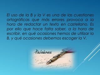 El uso de la B y la V es una de las cuestiones 
ortográficas que más errores provoca a la 
hora de redactar un texto en castellano. Es 
por ello que hace falta saber, a la hora de 
escribir, en qué ocasiones hemos de utilizar la 
B, y qué ocasiones debemos escoger la V. 
 