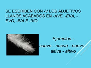 SE ESCRIBEN CON -V LOS ADJETIVOS
LLANOS ACABADOS EN -AVE, -EVA, -
EVO, -IVA E -IVO
Ejemplos.-
suave - nueva - nuevo -
altiva - altivo
 