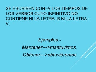 SE ESCRIBEN CON -V LOS TIEMPOS DE
LOS VERBOS CUYO INFINITIVO NO
CONTIENE NI LA LETRA -B NI LA LETRA -
V.
Ejemplos.-
Mantener--->mantuvimos.
Obtener--->obtuviéramos
 