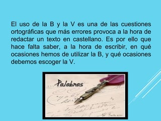 El uso de la B y la V es una de las cuestiones
ortográficas que más errores provoca a la hora de
redactar un texto en castellano. Es por ello que
hace falta saber, a la hora de escribir, en qué
ocasiones hemos de utilizar la B, y qué ocasiones
debemos escoger la V.
 