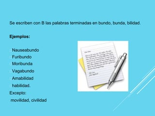 Se escriben con B las palabras terminadas en bundo, bunda, bilidad.
Ejemplos:
Nauseabundo
Furibundo
Moribunda
Vagabundo
Amabilidad
habilidad.
Excepto:
movilidad, civilidad
 