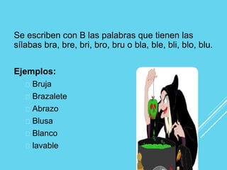 Se escriben con B las palabras que tienen las
sílabas bra, bre, bri, bro, bru o bla, ble, bli, blo, blu.
Ejemplos:
Bruja
Brazalete
Abrazo
Blusa
Blanco
lavable
 