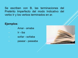Se escriben con B, las terminaciones del
Pretérito Imperfecto del modo Indicativo del
verbo Ir y los verbos terminados en ar.
Ejemplos:
• Amar - amaba
• Ir - iba
• soñar - soñaba
• pasear - paseaba
 