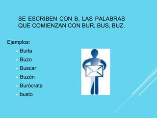 SE ESCRIBEN CON B, LAS PALABRAS
QUE COMIENZAN CON BUR, BUS, BUZ.
Ejemplos:
➢ Burla
➢ Buzo
➢ Buscar
➢ Buzón
➢ Burócrata
➢ busto
 