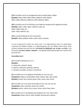 15) Se escriben con B, las conjugaciones de los verbos beber y deber.
Ejemplos: beber, bebo, bebe, beben, bebemos, bebí, bebían;
deber, debo, debemos, debíamos, debí, debimos, deben.
16) Se escriben con B, los infinitivos y casi todos los tiempos de los siguientes verbos.
Ejemplos: caber: cabía, caben, cabemos, cabe, etc.
haber: habla, hubo, etc.
saber: sabía, sabemos, etc.
17) Se escribe B delante de otra consonante.
Ejemplos: tabla, poblado, hablar, cable, broma, abrupto.
La v (en mayúscula V, nombre uve, plural uves) es la vigesimotercera letra y la decimoctava
consonante del alfabeto español, y la vigesimosegunda letra del alfabeto latino básico. Otros
nombres utilizados para esta letra son: uve dental (ve labidental), uve, ve baja o ve corta y, más
frecuentes, uve chica, chiquita o pequeña. La Ortografía (2010) propone uve como nombre único
para esta letra.
Se escriben con V
1) Se escribe V después de: b, d, n.
Ejemplos:
b: subversión, subvertir, obviar.
d: advertir, adversario, adverbio, adverso.
n: convento, convidar, convocar, convivencia,
2) Se escriben con V, las palabras terminadas en: ava, ave, avo.
Excepciones: silaba y sus derivados; árabe, lavabo, cabo, rabo, jarabe.
Ejemplos: octavo, lava, esclavo, grave, clave, suave, clavo, brava.
3) Se escriben con V, las voces terminadas en eva, eve, evo, iva, Ivo.
Excepciones: sebo, mancebo, recibo, iba, estribo.
Ejemplos: pasivo, motivo, viva, mueve, nueva, activo, lleve, elevo.
4) Se escriben con V, las palabras que empiezan con: vice, villa o villar.
Excepciones: bíceps, bicerra. billar, bicéfalo, bicentenario, billarda.
 