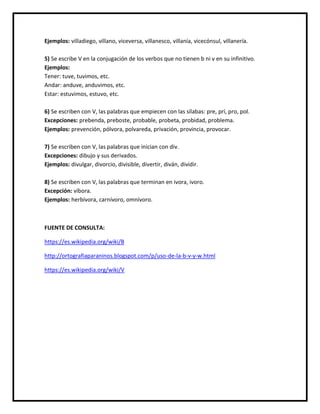 Ejemplos: villadiego, villano, viceversa, villanesco, villanía, vicecónsul, villanería.
5) Se escribe V en la conjugación de los verbos que no tienen b ni v en su infinitivo.
Ejemplos:
Tener: tuve, tuvimos, etc.
Andar: anduve, anduvimos, etc.
Estar: estuvimos, estuvo, etc.
6) Se escriben con V, las palabras que empiecen con las sílabas: pre, prí, pro, pol.
Excepciones: prebenda, preboste, probable, probeta, probidad, problema.
Ejemplos: prevención, pólvora, polvareda, privación, provincia, provocar.
7) Se escriben con V, las palabras que inician con div.
Excepciones: dibujo y sus derivados.
Ejemplos: divulgar, divorcio, divisible, divertir, diván, dividir.
8) Se escriben con V, las palabras que terminan en ivora, ivoro.
Excepción: víbora.
Ejemplos: herbívora, carnívoro, omnívoro.
FUENTE DE CONSULTA:
https://es.wikipedia.org/wiki/B
http://ortografiaparaninos.blogspot.com/p/uso-de-la-b-v-y-w.html
https://es.wikipedia.org/wiki/V
 