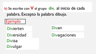 b) Se escribe con vel grupo div, al inicio de cada
palabra. Excepto la palabra dibujo.
Ejemplo
Divierten
Diversidad
Divisa
Divulgar
Divan
Divagaciones
 