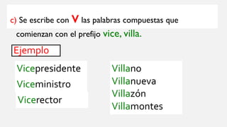 c) Se escribe con vlas palabras compuestas que
comienzan con el prefijo vice, villa.
Ejemplo
Vicepresidente
Viceministro
Vicerector
Villano
Villanueva
Villazón
Villamontes
 