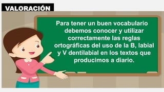 VALORACIÓN
Para tener un buen vocabulario
debemos conocer y utilizar
correctamente las reglas
ortográficas del uso de la B, labial
y V dentilabial en los textos que
producimos a diario.
 