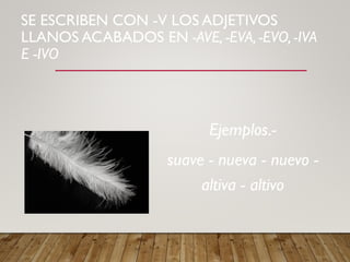 SE ESCRIBEN CON -V LOS ADJETIVOS
LLANOS ACABADOS EN -AVE, -EVA, -EVO, -IVA
E -IVO
Ejemplos.-
suave - nueva - nuevo -
altiva - altivo
 