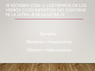 SE ESCRIBEN CON -V LOS TIEMPOS DE LOS
VERBOS CUYO INFINITIVO NO CONTIENE
NI LA LETRA -B NI LA LETRA -V.
Ejemplos.-
Mantener--->mantuvimos.
Obtener--->obtuviéramos
 