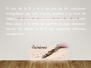 El uso de la B y la V es una de las cuestiones
ortográficas que más errores provoca a la hora de
redactar un texto en castellano. Es por ello que hace
falta saber, a la hora de escribir, en qué ocasiones
hemos de utilizar la B, y qué ocasiones debemos
escoger laV.
 
