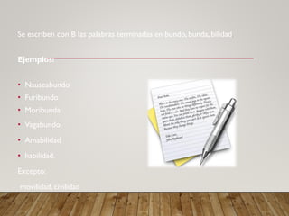 Se escriben con B las palabras terminadas en bundo, bunda, bilidad.
Ejemplos:
• Nauseabundo
• Furibundo
• Moribunda
• Vagabundo
• Amabilidad
• habilidad.
Excepto:
movilidad, civilidad
 