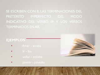 SE ESCRIBEN CON B, LAS TERMINACIONES DEL
PRETÉRITO IMPERFECTO DEL MODO
INDICATIVO DEL VERBO IR Y LOS VERBOS
TERMINADOS EN AR.
EJEMPLOS:
• Amar - amaba
• Ir - iba
• soñar - soñaba
• pasear - paseaba
 