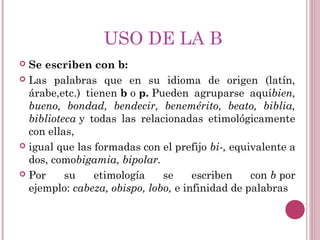 USO DE LA B
 Se escriben con b:
 Las palabras que en su idioma de origen (latín,
árabe,etc.) tienen b o p. Pueden agruparse aquíbien,
bueno, bondad, bendecir, benemérito, beato, biblia,
biblioteca y todas las relacionadas etimológicamente
con ellas,
 igual que las formadas con el prefijo bi-, equivalente a
dos, comobigamia, bipolar. 
 Por su etimología se escriben con b por
ejemplo: cabeza, obispo, lobo, e infinidad de palabras
 