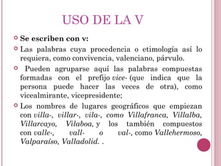 USO DE LA V
 Se escriben con v:
 Las palabras cuya procedencia o etimología así lo
requiera, como convivencia, valenciano, párvulo.
 Pueden agruparse aquí las palabras compuestas
formadas con el prefijo vice- (que indica que la
persona puede hacer las veces de otra), como
vicealmirante, vicepresidente;
 Los nombres de lugares geográficos que empiezan
con villa-, villar-, vila-, como Villafranca, Villalba,
Villarcayo, Vilaboa, y los también compuestos
con valle-, vall- o val-, como Vallehermoso,
Valparaíso, Valladolid. .
 