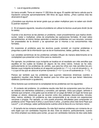 1. Lea el siguiente problema:

Un barco encalló. Tiene en reserva 11 200 litros de agua. El capitán del barco calcula que la
tripulación consume aproximadamente 350 litros de agua diarios. ¿Para cuántos días les
alcanzará el agua?

¿Considera que alumnos de tercer grado que ya saben multiplicar pero no saben aún dividir
lo podrían resolver?

2. En el espacio siguiente, resuelva el problema sin utilizar la técnica usual para dividir (la de
la casita):

Cuando a los alumnos se les plantea un problema, crean procedimientos que implica dividir,
sumar, restar o multiplicar, antes de enseñarles las operaciones formales. Al crear estos
procedimientos, al mismo tiempo aprenden a resolver problemas con sus recursos, conocen
las propiedades de la división y se aproximan por sí mismos a los conocimientos más
formales.

En ocasiones el problema para los alumnos puede consistir en inventar problemas o
preguntas a partir de la información que se da en ilustraciones, tablas, gráficas, textos, etc.

Las variables semánticas de los problemas verbales influyen de manera determinante en la
complejidad que presentan a los niños para su resolución.

Por ejemplo, los problemas cuya incógnita se localiza en el resultado son más sencillos que
aquéllos en los cuales se localiza en alguno de los otros rubros. Incluso se ha visto,
particularmente en los problemas de cambio, que para los niños son más sencillos los pro-
blemas cuya incógnita se localiza en el segundo sumando (a + ? = c), o en el minuendo (¿ - b
= c) que en los que se ubica en el primer sumando (? + b = c) o en el sustraendo (a - ? = c).

Parece ser también que los problemas que suponen relaciones dinámicas (cambio e
igualación) resultan más fáciles de resolver para los niños que los que tienen relaciones
estáticas (combinación e igualación).

Otros factores que condicionan la complejidad de los problemas son los siguientes:

• El contexto del problema. Un problema resulta más fácil de comprender para los niños si
se redacta con elementos cotidianos y concretos, por ejemplo, niños que juegan, señores o
señoras que compran, o los goles que se anotan en un juego de fútbol; en lugar de horas que
trabaja un obrero, distancias que se recorren entre dos poblados desconocidos, minutos,
kilos, metros, etcétera. Un problema es más comprensible si se vincula con experiencias
cercanas o propias. Por ejemplo, un niño puede encontrar dificultades para comprender un
problema como" Pepe tiene 8 años y Laura tiene 5 años. ¿Cuántos años más tiene Pepe que
Laura?", y sin embargo, saber perfectamente cuántos años le lleva él a su hermano menor.

• El tamaño de los números empleados. Es más fácil resolver problemas con números de un
solo dígito que con cantidades mayores de diez. Esto se observa, particularmente, cuando
los niños emplean sus dedos para contar, ya que con cantidades menores de diez cada dedo


                                                                                                3
 