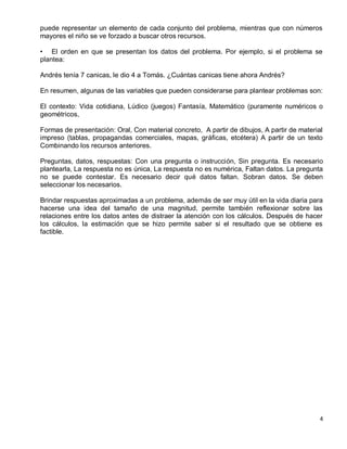 puede representar un elemento de cada conjunto del problema, mientras que con números
mayores el niño se ve forzado a buscar otros recursos.

• El orden en que se presentan los datos del problema. Por ejemplo, si el problema se
plantea:

Andrés tenía 7 canicas, le dio 4 a Tomás. ¿Cuántas canicas tiene ahora Andrés?

En resumen, algunas de las variables que pueden considerarse para plantear problemas son:

El contexto: Vida cotidiana, Lúdico (juegos) Fantasía, Matemático (puramente numéricos o
geométricos,

Formas de presentación: Oral, Con material concreto, A partir de dibujos, A partir de material
impreso (tablas, propagandas comerciales, mapas, gráficas, etcétera) A partir de un texto
Combinando los recursos anteriores.

Preguntas, datos, respuestas: Con una pregunta o instrucción, Sin pregunta. Es necesario
plantearla, La respuesta no es única, La respuesta no es numérica, Faltan datos. La pregunta
no se puede contestar. Es necesario decir qué datos faltan. Sobran datos. Se deben
seleccionar los necesarios.

Brindar respuestas aproximadas a un problema, además de ser muy útil en la vida diaria para
hacerse una idea del tamaño de una magnitud, permite también reflexionar sobre las
relaciones entre los datos antes de distraer la atención con los cálculos. Después de hacer
los cálculos, la estimación que se hizo permite saber si el resultado que se obtiene es
factible.




                                                                                             4
 