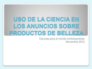 USO DE LA CIENCIA EN
 LOS ANUNCIOS SOBRE
PRODUCTOS DE BELLEZA
        Ciencias para el mundo contemporáneo
                              Noviembre 2012
 