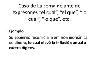 Caso de La coma delante de
    expresones “el cual”, “el que”, “lo
          cual”, “lo que”, etc.

• Ejemplo:
  Su gobierno recurrió a la emisión inorgánica
  de dinero, lo cual elevó la inflación anual a
  cuatro dígitos.
 
