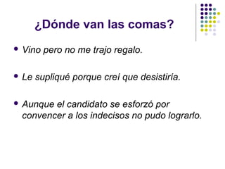 ¿Dónde van las comas?
 Vino pero no me trajo regalo.
 Le supliqué porque creí que desistiría.
 Aunque el candidato se esforzó por
convencer a los indecisos no pudo lograrlo.
 