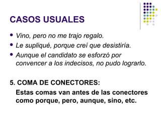 CASOS USUALES
 Vino, pero no me trajo regalo.
 Le supliqué, porque creí que desistiría.
 Aunque el candidato se esforzó por
convencer a los indecisos, no pudo lograrlo.
5. COMA DE CONECTORES:
Estas comas van antes de las conectores
como porque, pero, aunque, sino, etc.
 