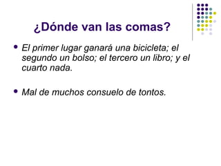 ¿Dónde van las comas?
 El primer lugar ganará una bicicleta; el
segundo un bolso; el tercero un libro; y el
cuarto nada.
 Mal de muchos consuelo de tontos.
 