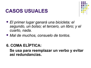 CASOS USUALES
 El primer lugar ganará una bicicleta; el
segundo, un bolso; el tercero, un libro; y el
cuarto, nada.
 Mal de muchos, consuelo de tontos.
6. COMA ELÍPTICA:
Se usa para reemplazar un verbo y evitar
así redundancias.
 