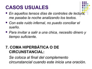 CASOS USUALES
 En aquellos tensos días de controles de lectura,
me pasaba la noche analizando los textos.
 Con este ruido infernal, no puedo conciliar el
sueño.
 Para invitar a salir a una chica, necesito dinero y
tiempo suficiente.
7. COMA HIPERBÁTICA O DE
CIRCUNSTANCIAL:
Se coloca al final del complemento
circunstancial cuando este inicia una oración.
 