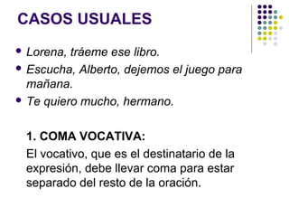 CASOS USUALES
 Lorena, tráeme ese libro.
 Escucha, Alberto, dejemos el juego para
mañana.
 Te quiero mucho, hermano.
1. COMA VOCATIVA:
El vocativo, que es el destinatario de la
expresión, debe llevar coma para estar
separado del resto de la oración.
 