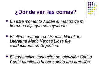 ¿Dónde van las comas?
 En este momento Adrián el marido de mi
hermana dijo que nos ayudaría.
 El último ganador del Premio Nobel de
Literatura Mario Vargas Llosa fue
condecorado en Argentina.
 El carismático conductor de televisión Carlos
Carlín manifestó haber sufrido una agresión.
 