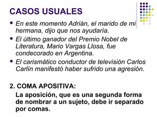 CASOS USUALES
 En este momento Adrián, el marido de mi
hermana, dijo que nos ayudaría.
 El último ganador del Premio Nobel de
Literatura, Mario Vargas Llosa, fue
condecorado en Argentina.
 El carismático conductor de televisión Carlos
Carlín manifestó haber sufrido una agresión.
2. COMA APOSITIVA:
La aposición, que es una segunda forma
de nombrar a un sujeto, debe ir separado
por comas.
 