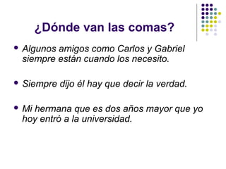 ¿Dónde van las comas?
 Algunos amigos como Carlos y Gabriel
siempre están cuando los necesito.
 Siempre dijo él hay que decir la verdad.
 Mi hermana que es dos años mayor que yo
hoy entró a la universidad.
 