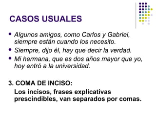 CASOS USUALES
 Algunos amigos, como Carlos y Gabriel,
siempre están cuando los necesito.
 Siempre, dijo él, hay que decir la verdad.
 Mi hermana, que es dos años mayor que yo,
hoy entró a la universidad.
3. COMA DE INCISO:
Los incisos, frases explicativas
prescindibles, van separados por comas.
 