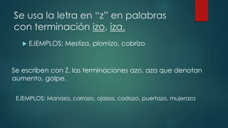 Se usa la letra en “z” en palabras
con terminación izo, iza.
 EJEMPLOS: Mestiza, plomizo, cobrizo.
Se escriben con Z, las terminaciones azo, aza que denotan
aumento, golpe.
EJEMPLOS: Manaza, carrazo, ojazos, codazo, puertazo, mujeraza
 