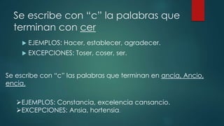 Se escribe con “c” la palabras que
terminan con cer
 EJEMPLOS: Hacer, establecer, agradecer.
 EXCEPCIONES: Toser, coser, ser.
Se escribe con “c” las palabras que terminan en ancia, Ancio,
encia.
EJEMPLOS: Constancia, excelencia cansancio.
EXCEPCIONES: Ansia, hortensia.
 