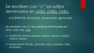 Se escriben con “c” los sufijos
terminados en cida, cidio, cido.
 EJEMPLOS: Homicida, amanecido, genocidio.
Se escriben con C, las palabras terminadas en
acia, icia, icie, icio
 EJEMPLOS: Fenicio, planicie, bullicio, pericia, codicia,
malicia, falacia.
 Excepciones: Dionisio, gimnasio, Asia, anastasia, alisio,
eutanasia.
 