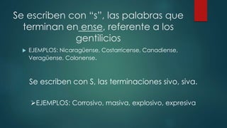 Se escriben con “s”, las palabras que
terminan en ense, referente a los
gentilicios
 EJEMPLOS: Nicaragüense, Costarricense, Canadiense,
Veragüense, Colonense.
Se escriben con S, las terminaciones sivo, siva.
EJEMPLOS: Corrosivo, masiva, explosivo, expresiva
 