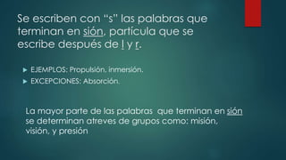 Se escriben con “s” las palabras que
terminan en sión, partícula que se
escribe después de l y r.
 EJEMPLOS: Propulsión, inmersión.
 EXCEPCIONES: Absorción.
La mayor parte de las palabras que terminan en sión
se determinan atreves de grupos como: misión,
visión, y presión
 