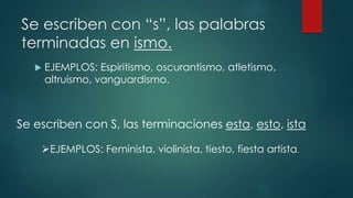 Se escriben con “s”, las palabras
terminadas en ismo.
 EJEMPLOS: Espiritismo, oscurantismo, atletismo,
altruismo, vanguardismo.
Se escriben con S, las terminaciones esta, esto, ista
EJEMPLOS: Feminista, violinista, tiesto, fiesta artista.
 