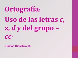 Ortografía:
Uso de las letras c,
z, d y del grupo –
cc-
Unidad Didáctica 10.
 