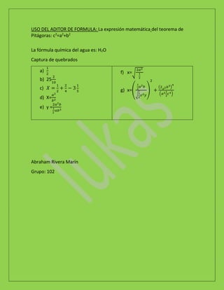 USO DEL ADITOR DE FORMULA: La expresión matemática del teorema de
Pitágoras: c2
=a2
+b2
La fórmula química del agua es: H2O
Captura de quebrados
a)
1
2
b) 25
2
10
c) 𝑋 =
1
2
+
2
4
− 3
1
5
d) X=
𝑎2
𝑏2
e) y =
2𝑎2 𝑏
1
2
𝑎𝑏3
f) x=√
2𝑎2
1
2
g) x=(
1
2
𝑎2 𝑏
√
1
2
𝑥2 𝑦
)
2
+
(2 𝑥2 𝑏3)
4
(𝑎21
2
𝑐4)
Abraham Rivera Marín
Grupo: 102
 
