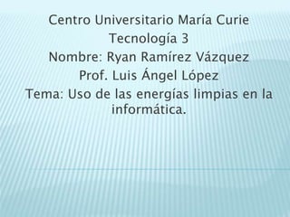 Centro Universitario María Curie
Tecnología 3
Nombre: Ryan Ramírez Vázquez
Prof. Luis Ángel López
Tema: Uso de las energías limpias en la
informática.
 