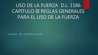 USO DE LA FUERZA D.L. 1186
CAPITULO III REGLAS GENERALES
PARA EL USO DE LA FUERZA
ALUMNO: RELY QUISPESIVANA CUSI
 