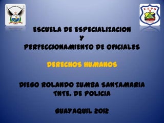 ESCUELA DE ESPECIALIZACION
               Y
 PERFECCIONAMIENTO DE OFICIALES

      DERECHOS HUMANOS

DIEGO ROLANDO ZUMBA SANTAMARIA
         TNTE. DE POLICIA

         GUAYAQUIL 2012
 
