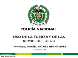 USO DE LA FUERZA Y DE LAS
ARMAS DE FUEGO
Intendente DANIEL GÓMEZ HERNÁNDEZ
Diciembre de 2013
ESCER-RECON-001

 